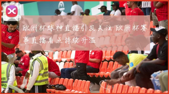 欧洲杯球神直播引发关注 欧洲杯赛事直播看点持续升温