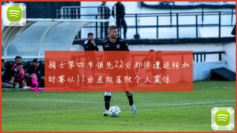 骑士第四节领先22分却惨遭逆转加时赛以11分差距落败令人震惊