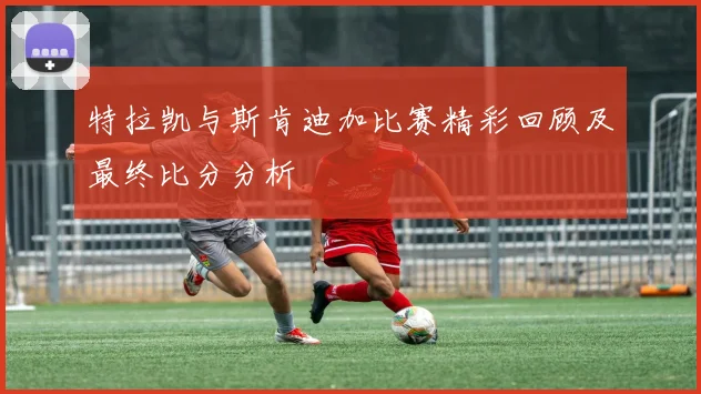 特拉凯与斯肯迪加比赛精彩回顾及最终比分分析