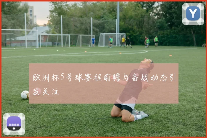 欧洲杯5号球赛程前瞻与备战动态引发关注