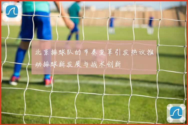 北京排球队的节奏变革引发热议推动排球新发展与战术创新