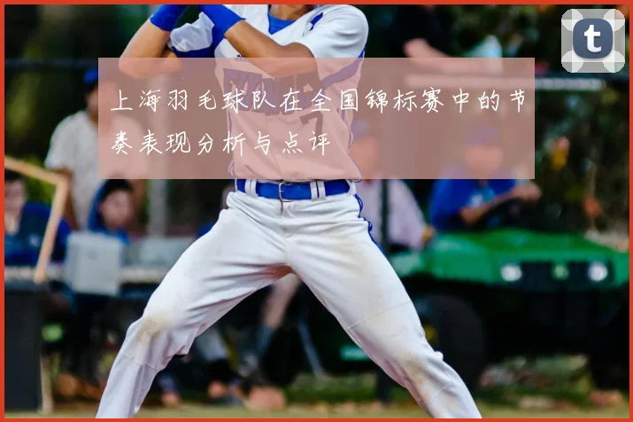 上海羽毛球队在全国锦标赛中的节奏表现分析与点评