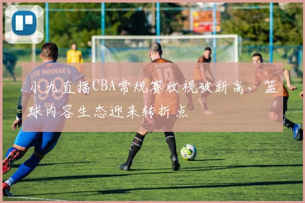 小九直播CBA常规赛收视破新高，篮球内容生态迎来转折点
